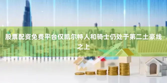 股票配资免费平台仅凯尔特人和骑士仍处于第二土豪线之上